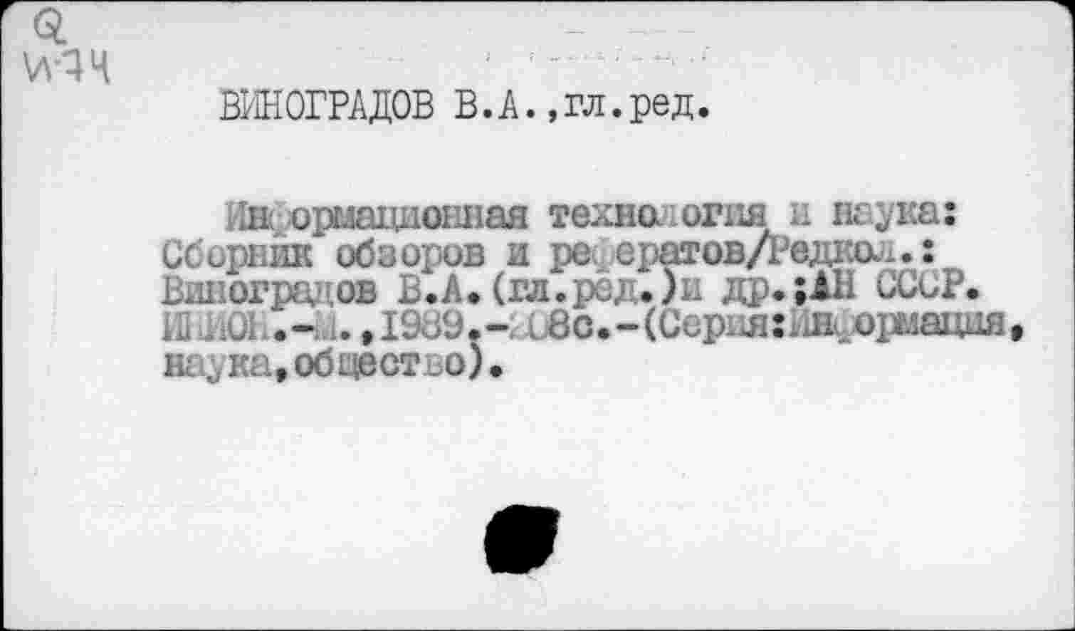 ﻿ВИНОГРАДОВ В.А.,гл.ред.
Ли ормационная техно огня и наука: Сборник обзоров и ре ератов/Редкол.: Виноградов В.А. (гл.ред.)и др.; АН СССР. Н1.ал .,1989.- и8о.-(Серия:Иж.орыацня наука,обцестъо).